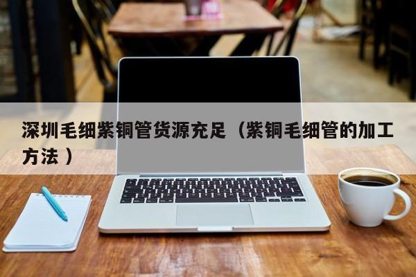 深圳毛細紫銅管貨源充足（紫銅毛細管的加工方法 ）