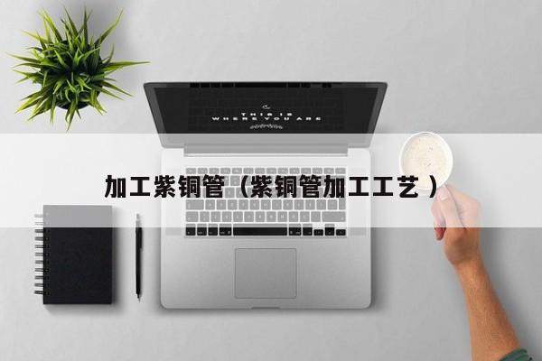 加工紫銅管（紫銅管加工工藝 ）