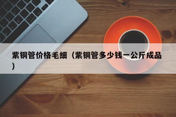 紫銅管價格毛細（紫銅管多少錢一公斤成品 ）