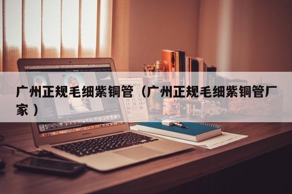 廣州正規(guī)毛細紫銅管（廣州正規(guī)毛細紫銅管廠家 ）