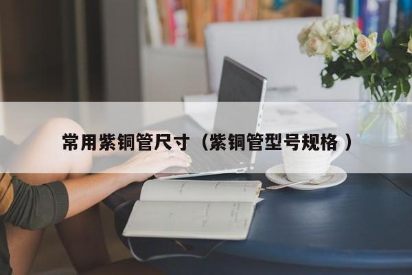 常用紫銅管尺寸（紫銅管型號規(guī)格 ）