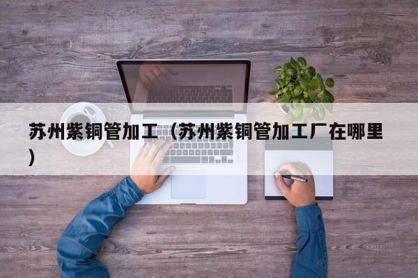 蘇州紫銅管加工（蘇州紫銅管加工廠在哪里 ）