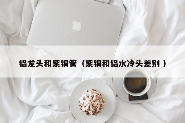 鋁龍頭和紫銅管（紫銅和鋁水冷頭差別 ）