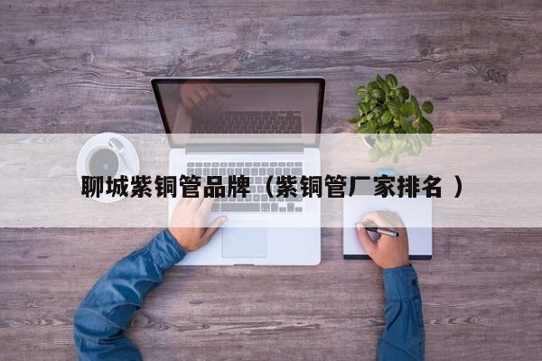 聊城紫銅管品牌（紫銅管廠家排名 ）