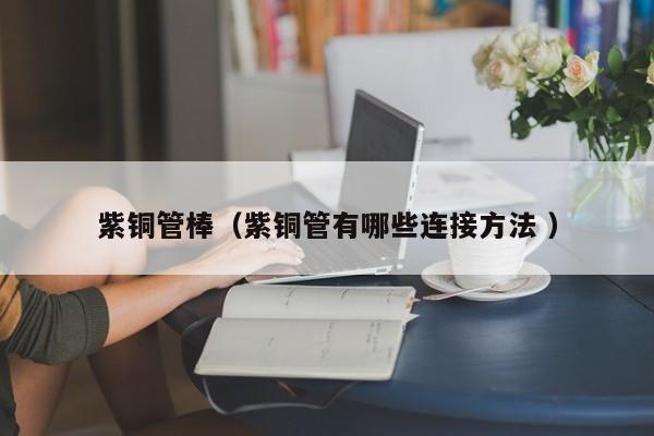 紫銅管棒（紫銅管有哪些連接方法 ）