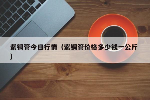 紫銅管今日行情（紫銅管價(jià)格多少錢一公斤 ）