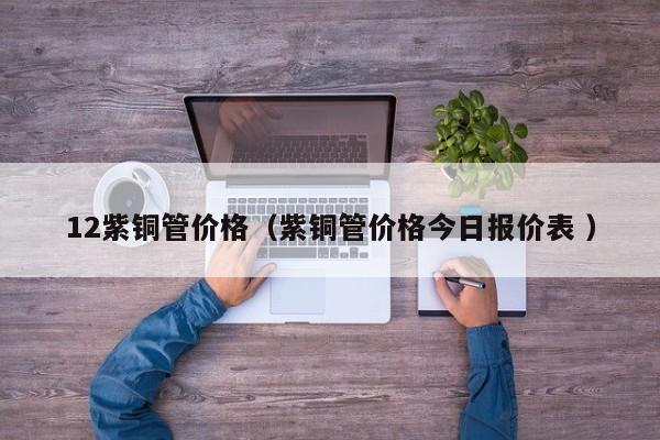 12紫銅管價(jià)格（紫銅管價(jià)格今日?qǐng)?bào)價(jià)表 ）