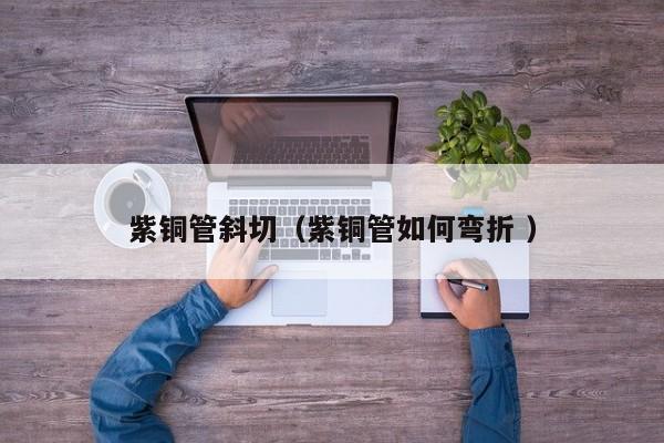 紫銅管斜切（紫銅管如何彎折 ）
