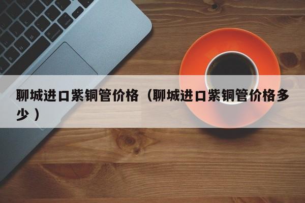 聊城進(jìn)口紫銅管價(jià)格（聊城進(jìn)口紫銅管價(jià)格多少 ）