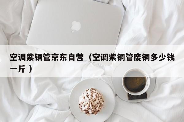 空調(diào)紫銅管京東自營(yíng)（空調(diào)紫銅管廢銅多少錢(qián)一斤 ）