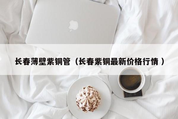 長春薄壁紫銅管（長春紫銅最新價(jià)格行情 ）