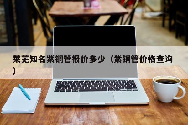 萊蕪知名紫銅管報價多少（紫銅管價格查詢 ）