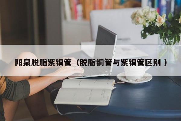 陽(yáng)泉脫脂紫銅管（脫脂銅管與紫銅管區(qū)別 ）