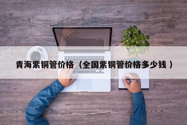 青海紫銅管價格（全國紫銅管價格多少錢 ）