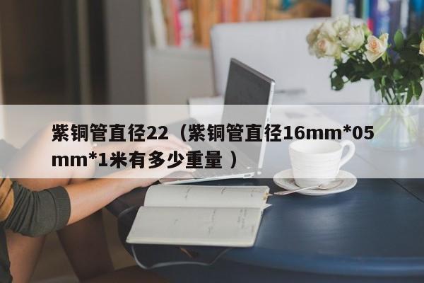 紫銅管直徑22（紫銅管直徑16mm*05mm*1米有多少重量 ）