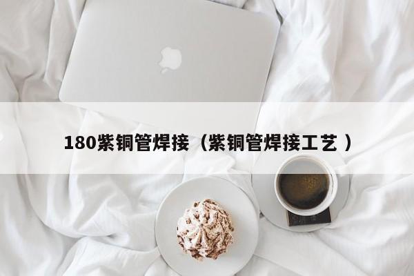 180紫銅管焊接（紫銅管焊接工藝 ）