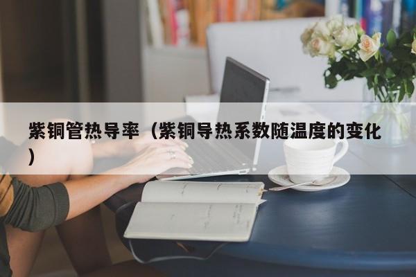 紫銅管熱導(dǎo)率（紫銅導(dǎo)熱系數(shù)隨溫度的變化 ）