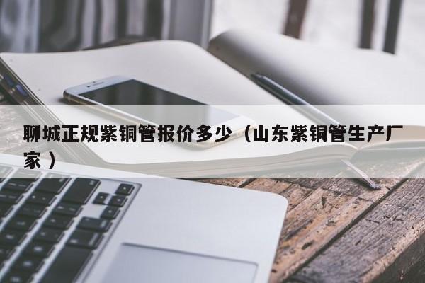 聊城正規(guī)紫銅管報價多少（山東紫銅管生產(chǎn)廠家 ）