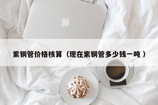 紫銅管價(jià)格核算（現(xiàn)在紫銅管多少錢一噸 ）