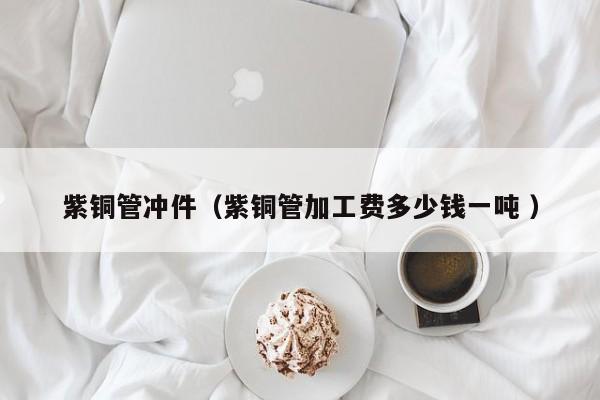 紫銅管沖件（紫銅管加工費多少錢一噸 ）
