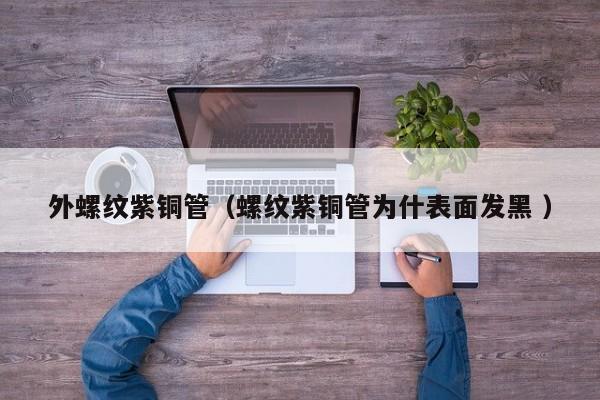 外螺紋紫銅管（螺紋紫銅管為什表面發(fā)黑 ）