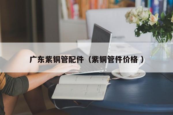 廣東紫銅管配件（紫銅管件價(jià)格 ）