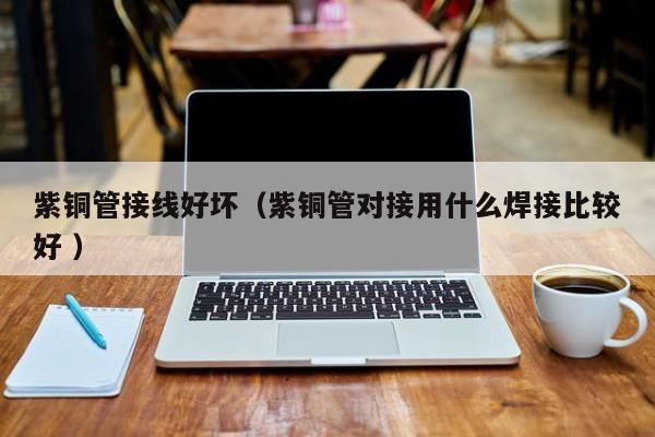 紫銅管接線好壞（紫銅管對(duì)接用什么焊接比較好 ）