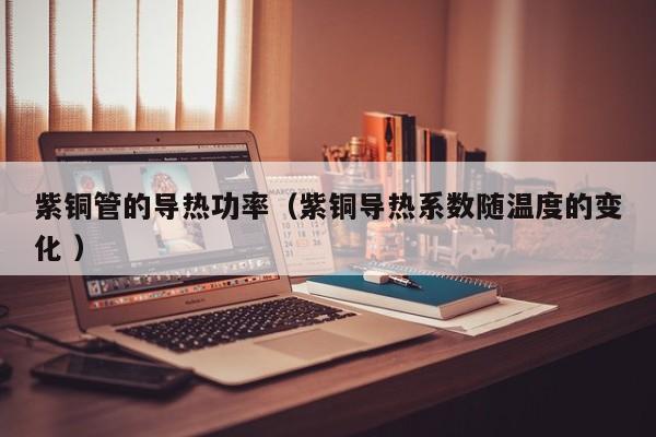 紫銅管的導熱功率（紫銅導熱系數(shù)隨溫度的變化 ）
