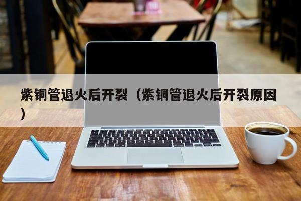 紫銅管退火后開裂（紫銅管退火后開裂原因 ）