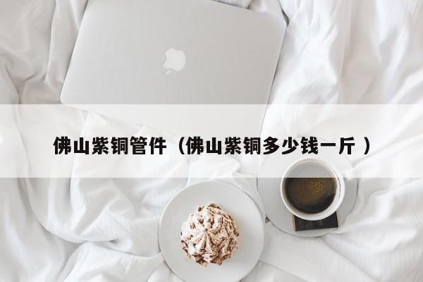 佛山紫銅管件（佛山紫銅多少錢一斤 ）
