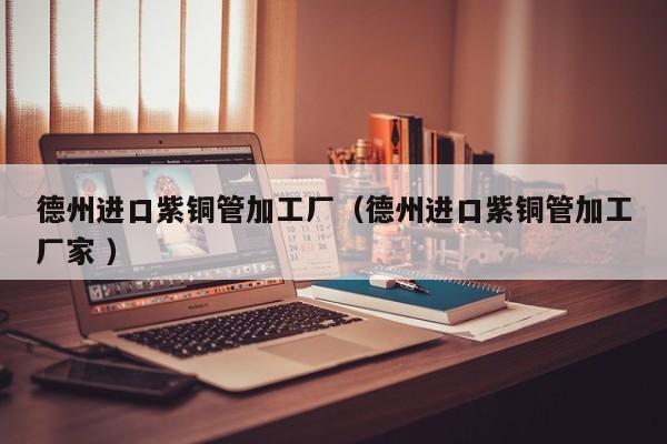 德州進口紫銅管加工廠（德州進口紫銅管加工廠家 ）