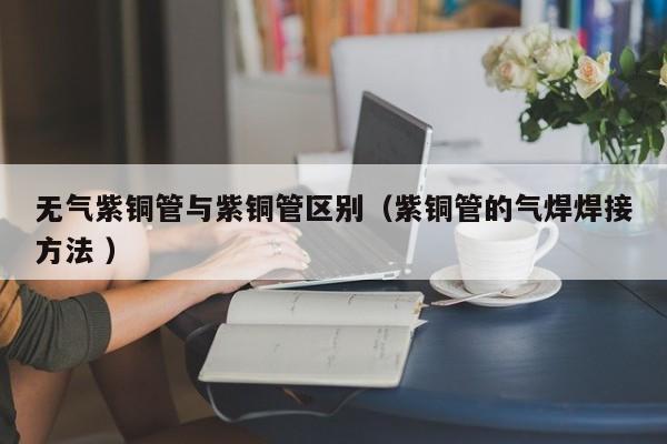 無氣紫銅管與紫銅管區(qū)別（紫銅管的氣焊焊接方法 ）