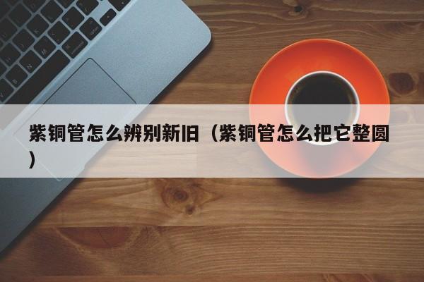 紫銅管怎么辨別新舊（紫銅管怎么把它整圓 ）