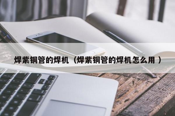 焊紫銅管的焊機(jī)（焊紫銅管的焊機(jī)怎么用 ）