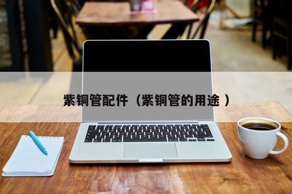 紫銅管配件（紫銅管的用途 ）