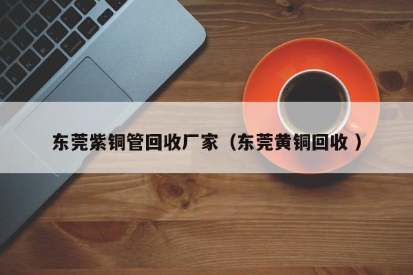 東莞紫銅管回收廠家（東莞黃銅回收 ）