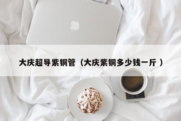 大慶超導(dǎo)紫銅管（大慶紫銅多少錢一斤 ）