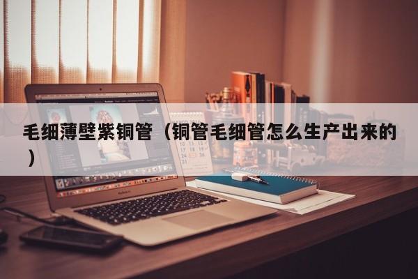 毛細(xì)薄壁紫銅管（銅管毛細(xì)管怎么生產(chǎn)出來的 ）