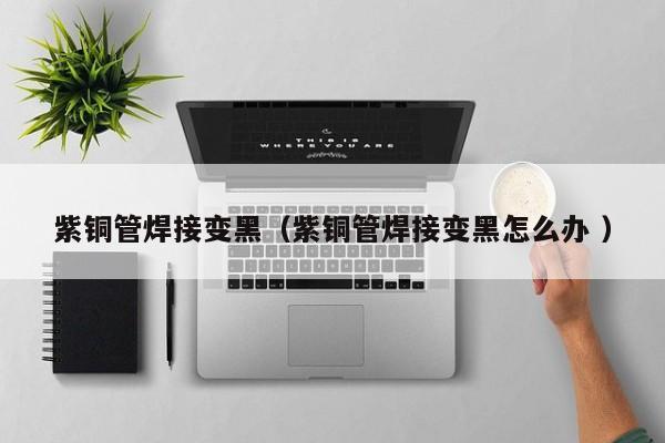 紫銅管焊接變黑（紫銅管焊接變黑怎么辦 ）