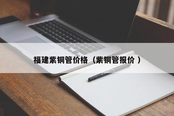 福建紫銅管價格（紫銅管報價 ）