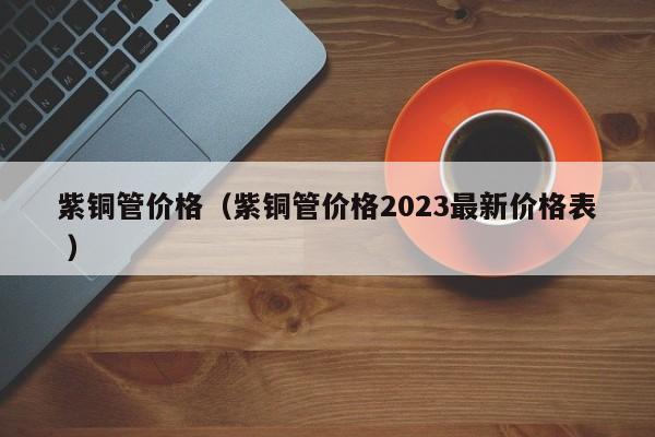 紫銅管價格（紫銅管價格2023最新價格表 ）
