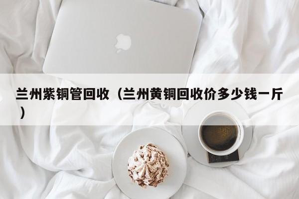 蘭州紫銅管回收（蘭州黃銅回收價多少錢一斤 ）