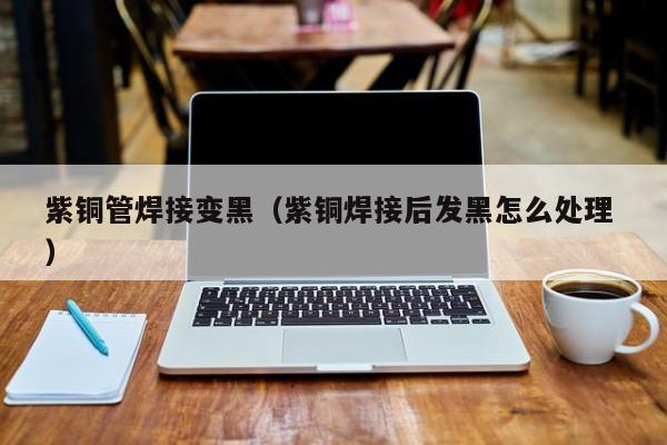 紫銅管焊接變黑（紫銅焊接后發(fā)黑怎么處理 ）