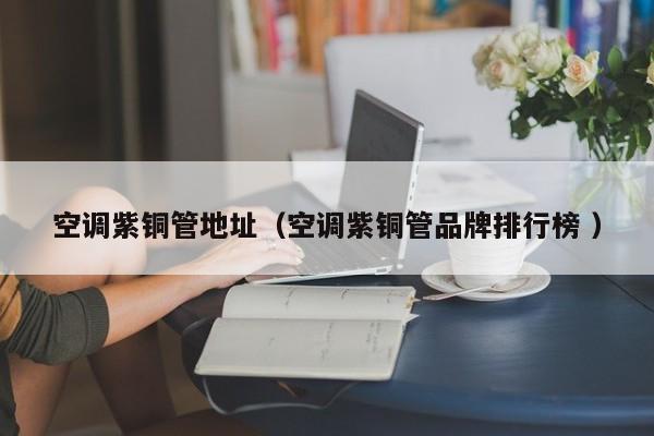 空調(diào)紫銅管地址（空調(diào)紫銅管品牌排行榜 ）