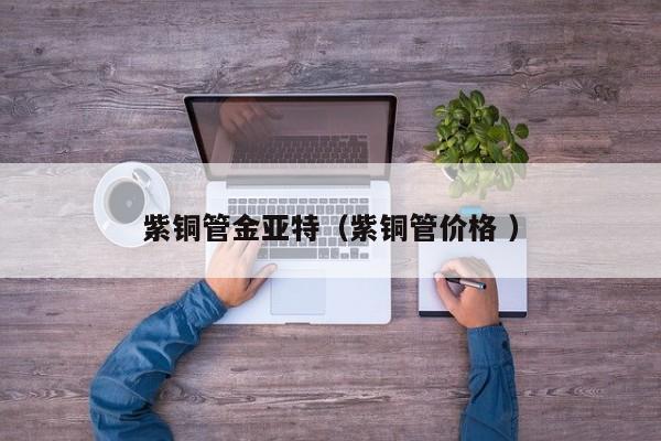 紫銅管金亞特（紫銅管價(jià)格 ）