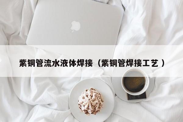 紫銅管流水液體焊接（紫銅管焊接工藝 ）