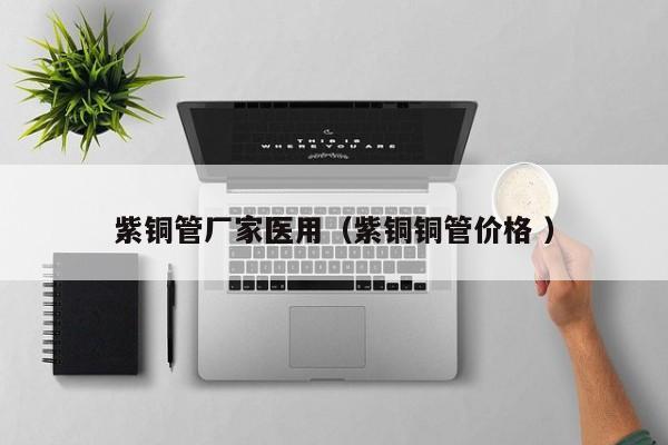 紫銅管廠家醫(yī)用（紫銅銅管價(jià)格 ）