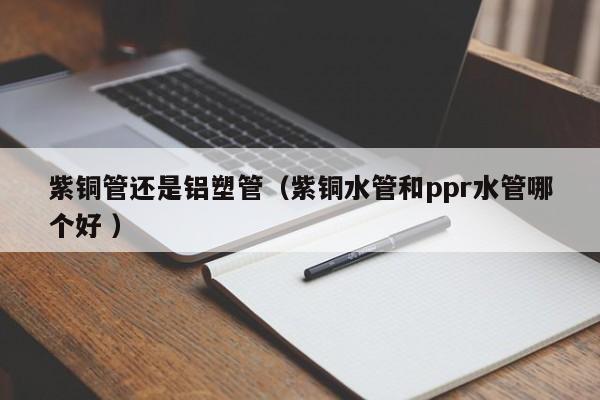紫銅管還是鋁塑管（紫銅水管和ppr水管哪個(gè)好 ）