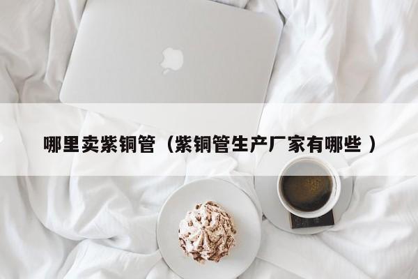 哪里賣紫銅管（紫銅管生產(chǎn)廠家有哪些 ）