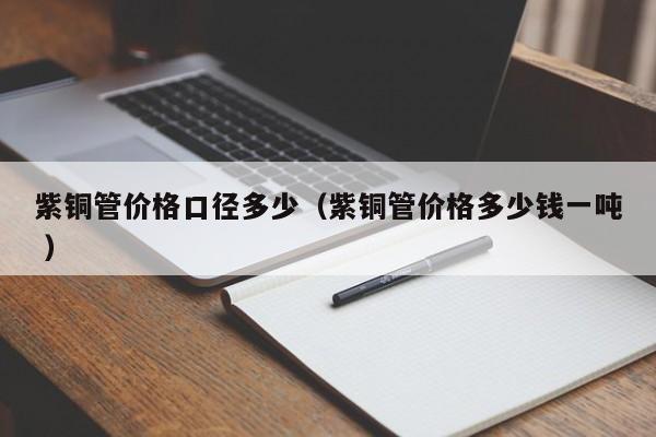 紫銅管價格口徑多少（紫銅管價格多少錢一噸 ）